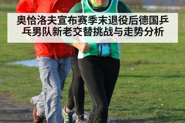 奥恰洛夫宣布赛季末退役后德国乒乓男队新老交替挑战与走势分析